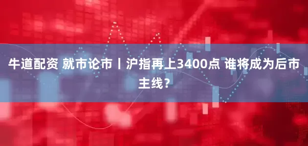 牛道配资 就市论市丨沪指再上3400点 谁将成为后市主线？