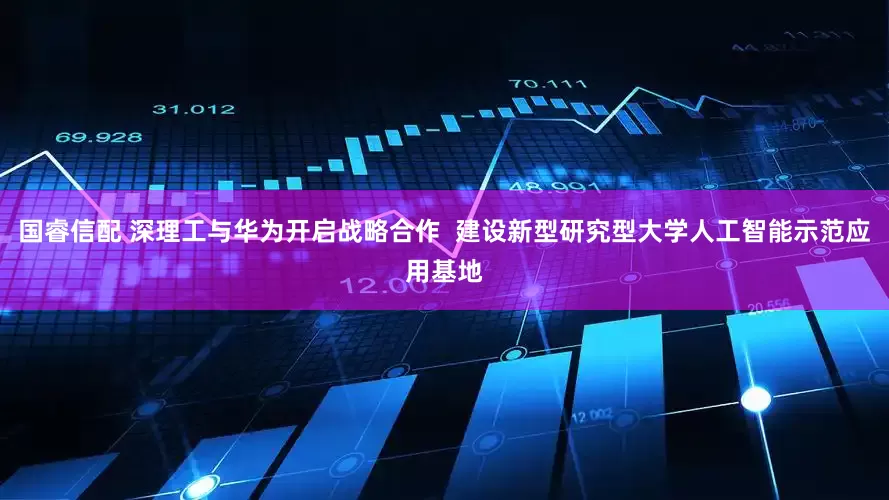 国睿信配 深理工与华为开启战略合作  建设新型研究型大学人工智能示范应用基地