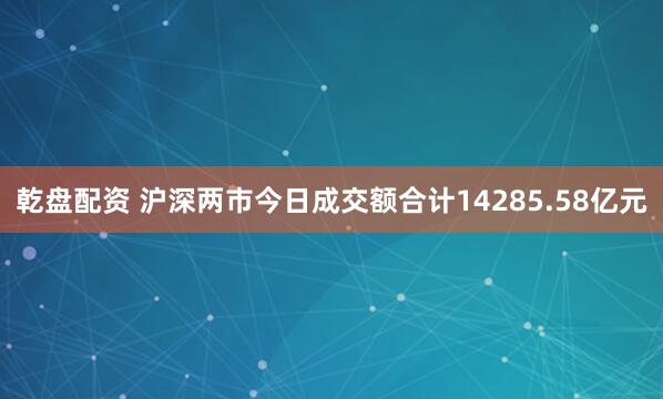 乾盘配资 沪深两市今日成交额合计14285.58亿元
