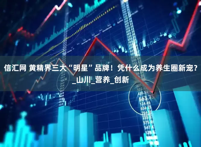 信汇网 黄精界三大“明星”品牌！凭什么成为养生圈新宠？_山川_营养_创新