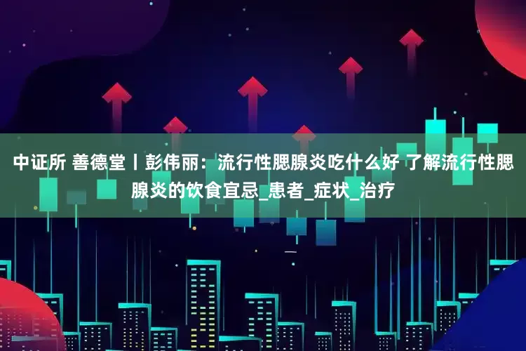 中证所 善德堂丨彭伟丽：流行性腮腺炎吃什么好 了解流行性腮腺炎的饮食宜忌_患者_症状_治疗