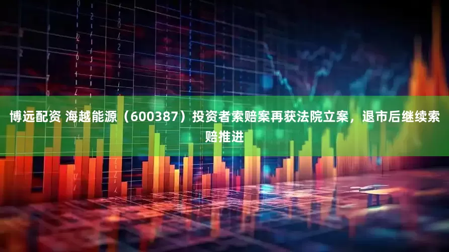 博远配资 海越能源（600387）投资者索赔案再获法院立案，退市后继续索赔推进