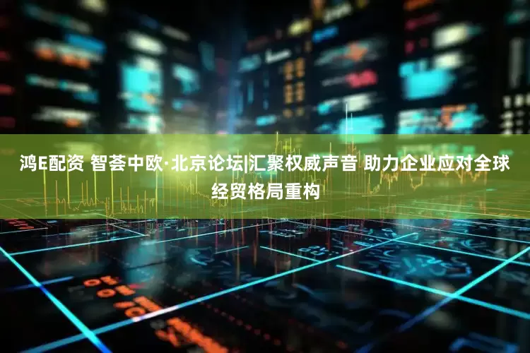 鸿E配资 智荟中欧·北京论坛|汇聚权威声音 助力企业应对全球经贸格局重构