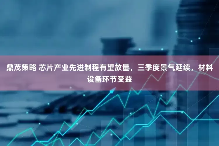 鼎茂策略 芯片产业先进制程有望放量，三季度景气延续，材料设备环节受益