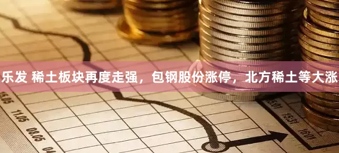 乐发 稀土板块再度走强，包钢股份涨停，北方稀土等大涨
