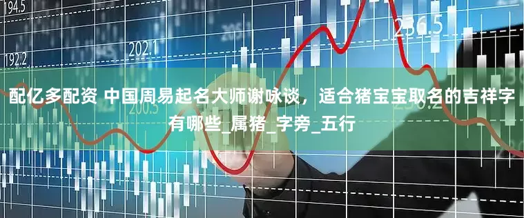 配亿多配资 中国周易起名大师谢咏谈，适合猪宝宝取名的吉祥字有哪些_属猪_字旁_五行