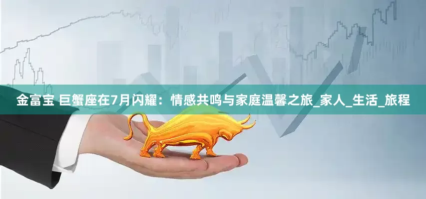 金富宝 巨蟹座在7月闪耀：情感共鸣与家庭温馨之旅_家人_生活_旅程