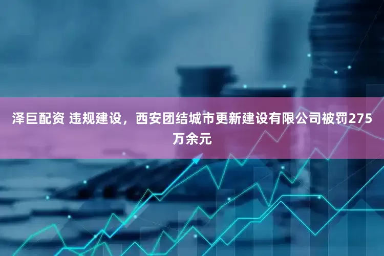 泽巨配资 违规建设，西安团结城市更新建设有限公司被罚275万余元