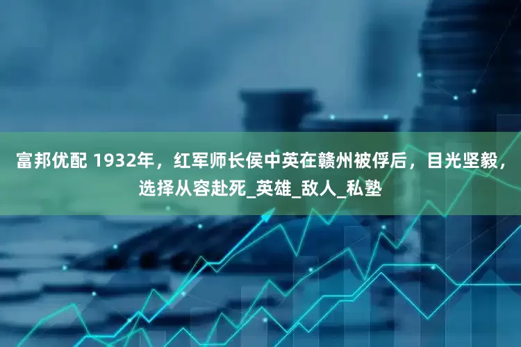 富邦优配 1932年，红军师长侯中英在赣州被俘后，目光坚毅，选择从容赴死_英雄_敌人_私塾