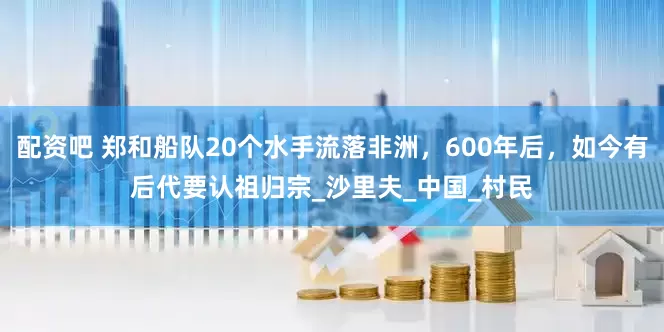 配资吧 郑和船队20个水手流落非洲，600年后，如今有后代要认祖归宗_沙里夫_中国_村民
