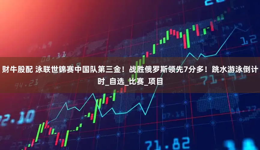 财牛股配 泳联世锦赛中国队第三金！战胜俄罗斯领先7分多！跳水游泳倒计时_自选_比赛_项目