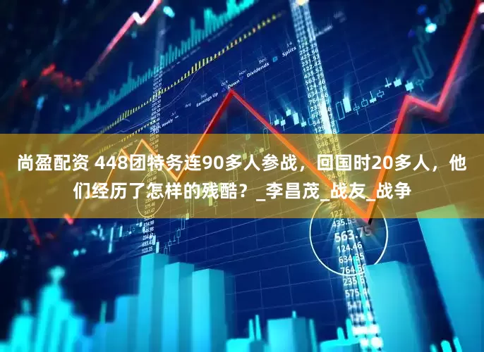 尚盈配资 448团特务连90多人参战，回国时20多人，他们经历了怎样的残酷？_李昌茂_战友_战争