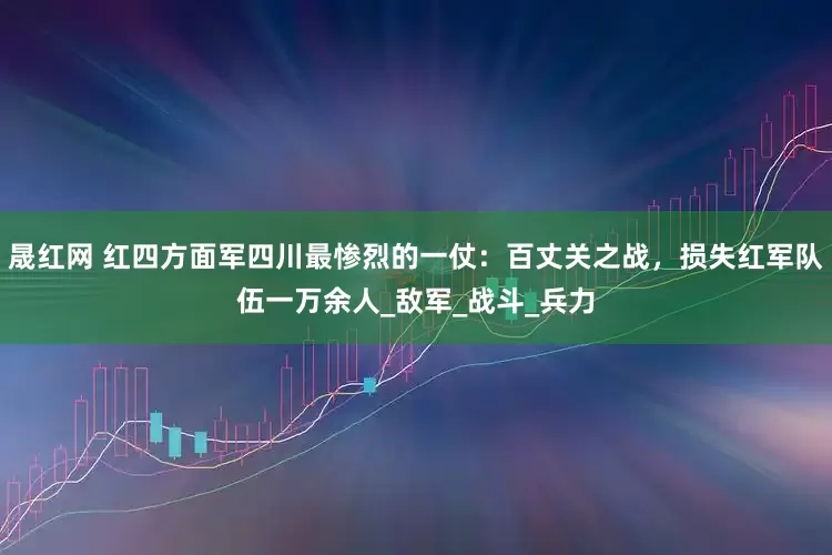晟红网 红四方面军四川最惨烈的一仗：百丈关之战，损失红军队伍一万余人_敌军_战斗_兵力