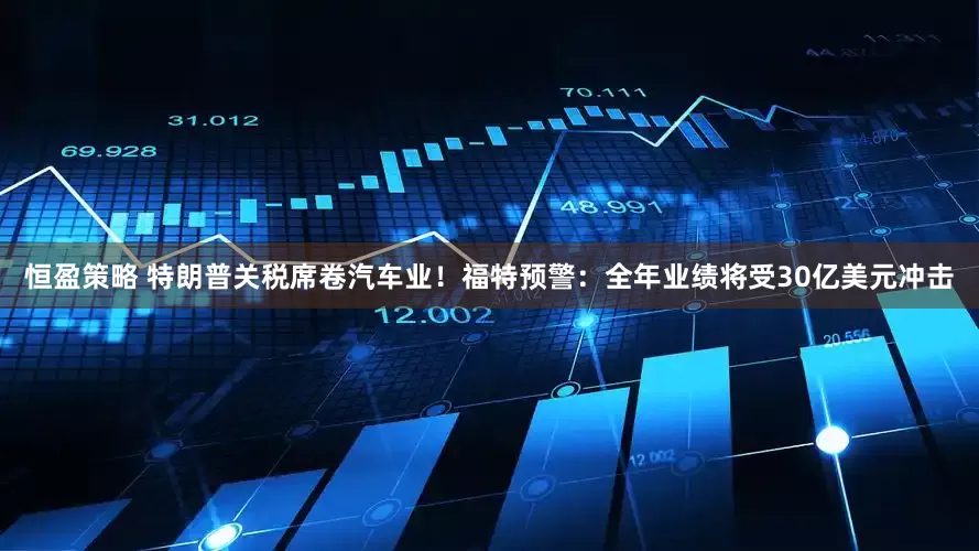 恒盈策略 特朗普关税席卷汽车业！福特预警：全年业绩将受30亿美元冲击