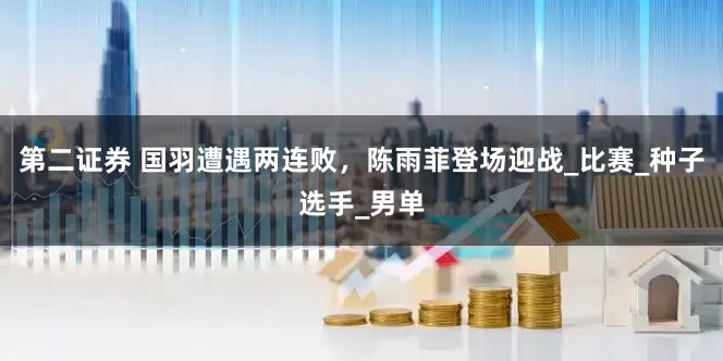 第二证券 国羽遭遇两连败，陈雨菲登场迎战_比赛_种子选手_男单