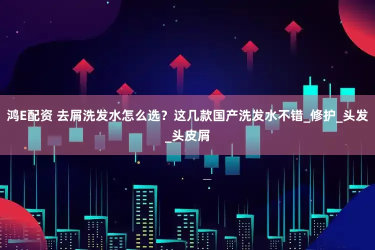 鸿E配资 去屑洗发水怎么选？这几款国产洗发水不错_修护_头发_头皮屑