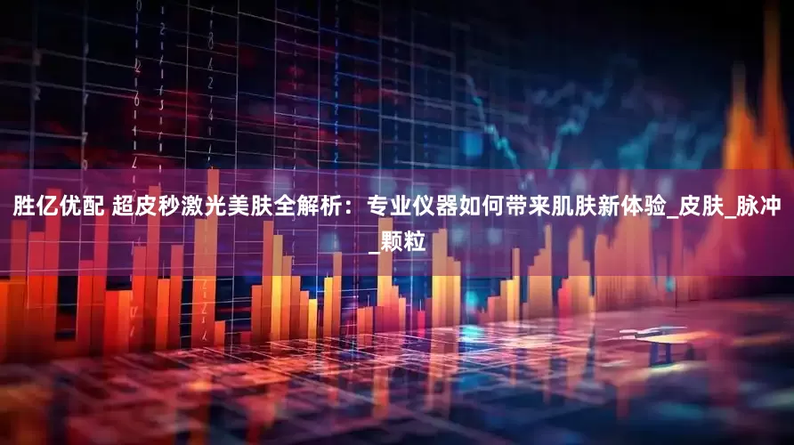 胜亿优配 超皮秒激光美肤全解析：专业仪器如何带来肌肤新体验_皮肤_脉冲_颗粒