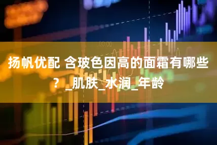 扬帆优配 含玻色因高的面霜有哪些？_肌肤_水润_年龄