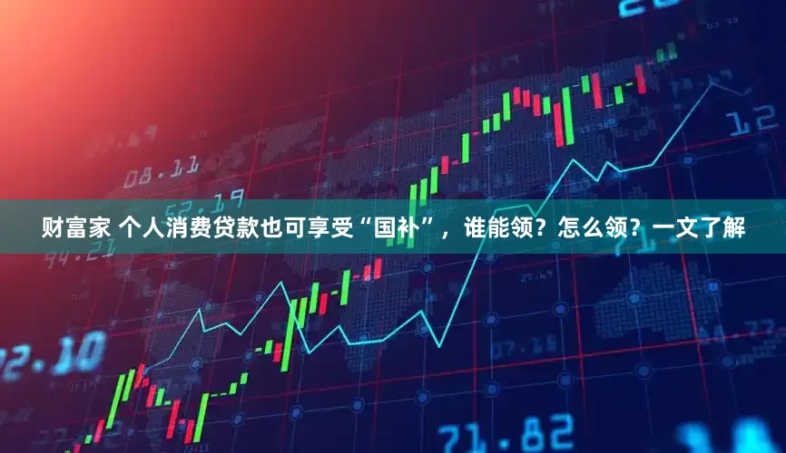财富家 个人消费贷款也可享受“国补”，谁能领？怎么领？一文了解