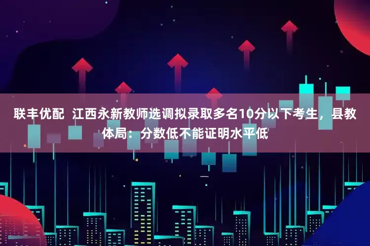 联丰优配  江西永新教师选调拟录取多名10分以下考生，县教体局：分数低不能证明水平低