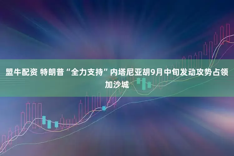 盟牛配资 特朗普“全力支持”内塔尼亚胡9月中旬发动攻势占领加沙城