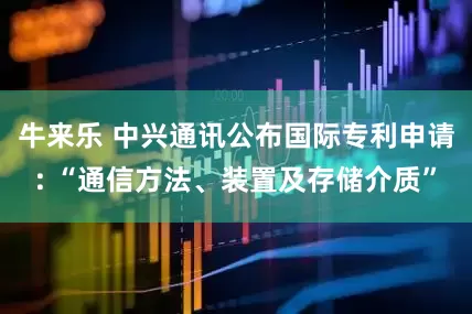 牛来乐 中兴通讯公布国际专利申请: “通信方法、装置及存储介质”