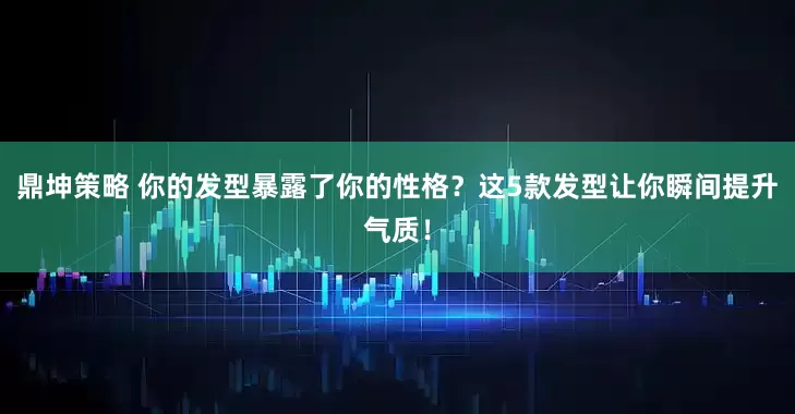 鼎坤策略 你的发型暴露了你的性格？这5款发型让你瞬间提升气质！