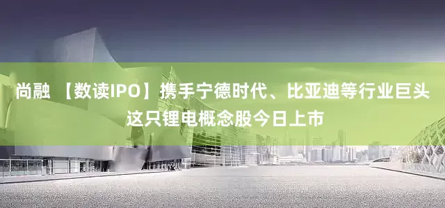 尚融 【数读IPO】携手宁德时代、比亚迪等行业巨头 这只锂电概念股今日上市