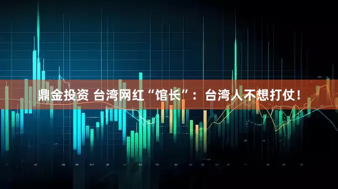 鼎金投资 台湾网红“馆长”：台湾人不想打仗！