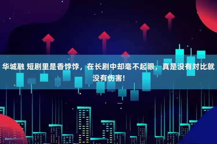 华城融 短剧里是香饽饽，在长剧中却毫不起眼，真是没有对比就没有伤害!