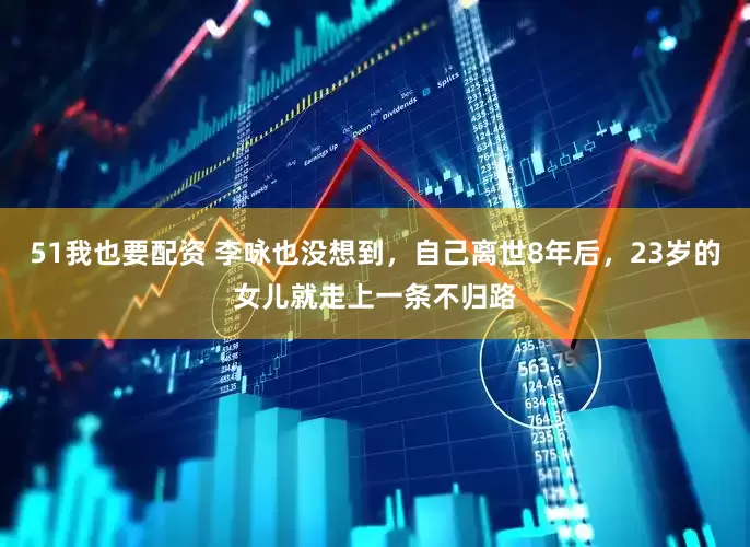 51我也要配资 李咏也没想到，自己离世8年后，23岁的女儿就走上一条不归路