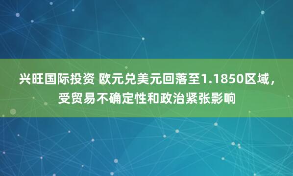 兴旺国际投资 欧元兑美元回落至1.1850区域，受贸易不确定性和政治紧张影响