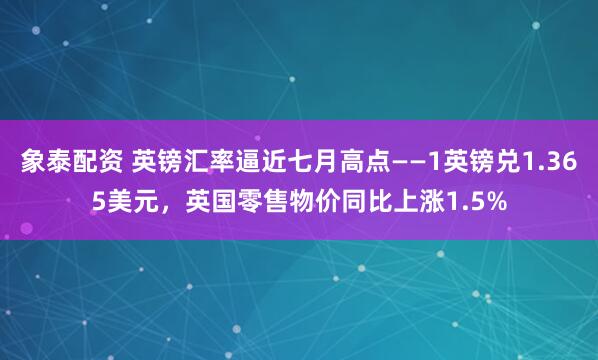 象泰配资 英镑汇率逼近七月高点——1英镑兑1.365美元，英国零售物价同比上涨1.5%