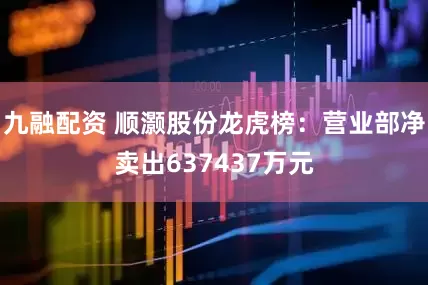 九融配资 顺灏股份龙虎榜：营业部净卖出637437万元