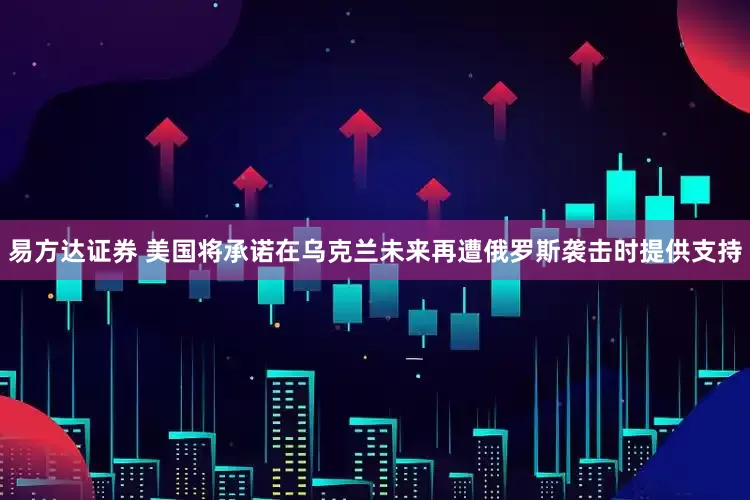 易方达证券 美国将承诺在乌克兰未来再遭俄罗斯袭击时提供支持