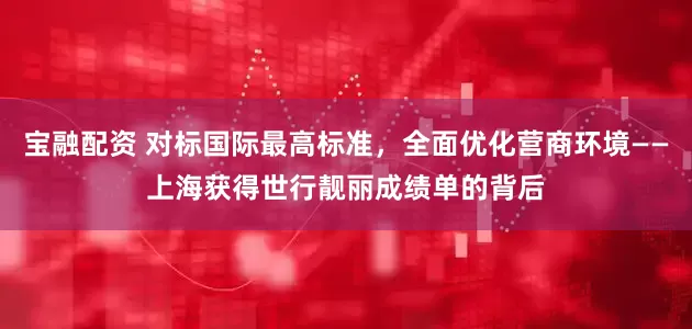 宝融配资 对标国际最高标准，全面优化营商环境——上海获得世行靓丽成绩单的背后