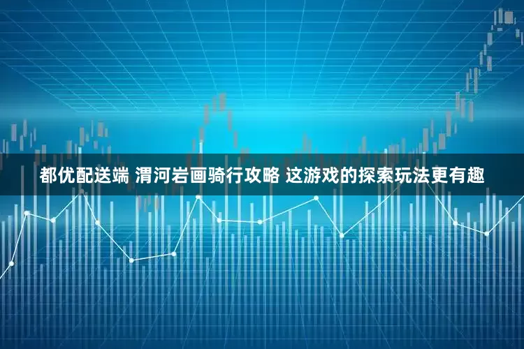都优配送端 渭河岩画骑行攻略 这游戏的探索玩法更有趣