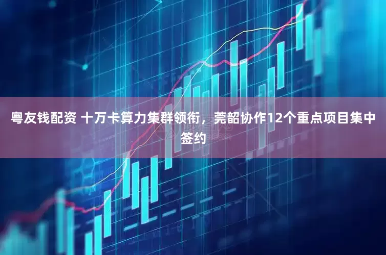 粤友钱配资 十万卡算力集群领衔，莞韶协作12个重点项目集中签约